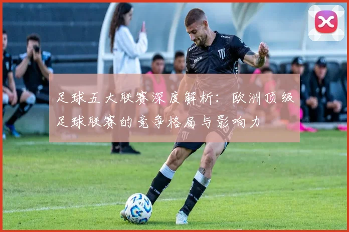 足球五大联赛深度解析：欧洲顶级足球联赛的竞争格局与影响力