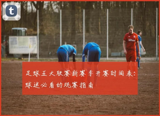 足球五大联赛新赛季开赛时间表：球迷必看的观赛指南