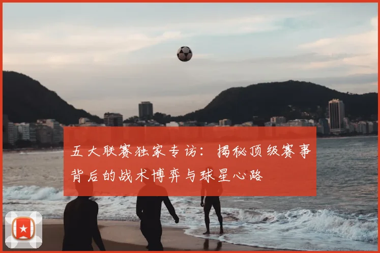 五大联赛独家专访：揭秘顶级赛事背后的战术博弈与球星心路