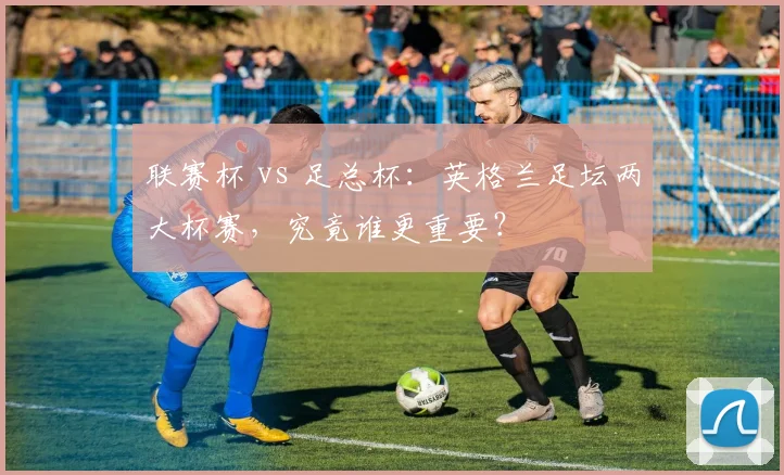 联赛杯 vs 足总杯：英格兰足坛两大杯赛，究竟谁更重要？